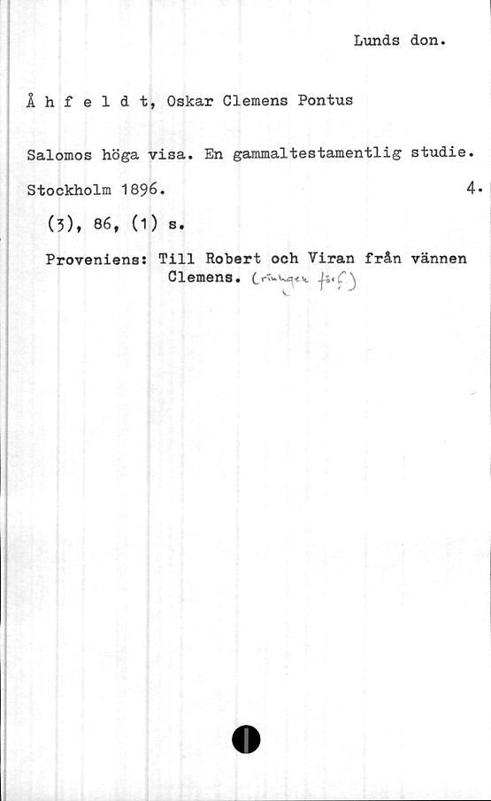  ﻿Lunds don
Åhfeldt, Oskar Clemens Pontus
Salomos höga visa. En gammaltestamentlig studie.
Stockholm 1896.	4»
(3), 86, (1) s.
Proveniens: Till Robert och Viran från vännen
Clemens.
